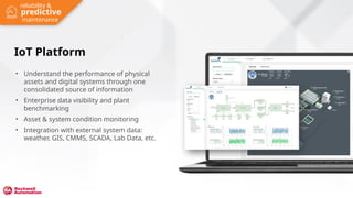 Click to add screenshot
IoT Platform
• Understand the performance of physical
assets and digital systems through one
consolidated source of information
• Enterprise data visibility and plant
benchmarking
• Asset & system condition monitoring
• Integration with external system data:
weather, GIS, CMMS, SCADA, Lab Data, etc.
predictive
reliability &
maintenance
 