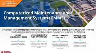 Computerized Maintenance and
Management System (CMMS)
LOWER
MAINTENANCE COSTS
Monitor and use data to
proactively manage
maintenance department
costs
LEVERAGE EXISTING
IT/OT INVESTMENTS
Integration Hub makes it easier
to connect, collect, share data,
and trigger work across any
enterprise and production
system
IMPROVE ASSET
PERFORMANCE
View and manage all
equipment information in
one place— including
repair history and cost
ENHANCE OPERATOR
EFFICIENCY
Capture operator knowledge
and improve labor resource
allocation. Create safer work
environment by providing
access to critical information &
procedures
Powered by an open integration network and an AI-driven insights engine, our CMMS solution combines
mobile asset management, work order, and parts management to achieve the following.
predictive
reliability &
maintenance
 