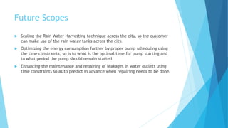 Future Scopes
 Scaling the Rain Water Harvesting technique across the city, so the customer
can make use of the rain water tanks across the city.
 Optimizing the energy consumption further by proper pump scheduling using
the time constraints, so is to what is the optimal time for pump starting and
to what period the pump should remain started.
 Enhancing the maintenance and repairing of leakages in water outlets using
time constraints so as to predict in advance when repairing needs to be done.
 