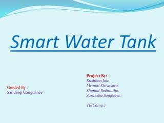 Smart Water Tank
Project By:
Kushboo Jain.
Mrunal Khivasara.
Shamal Bedmutha.
Suraksha Sanghavi.
TE(Comp.)
Guided By :
Sandeep Ganguarde
 