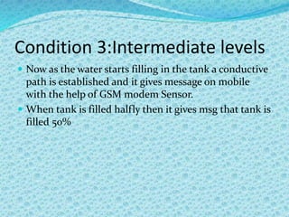 Condition 3:Intermediate levels
 Now as the water starts filling in the tank a conductive
path is established and it gives message on mobile
with the help of GSM modem Sensor.
 When tank is filled halfly then it gives msg that tank is
filled 50%
 