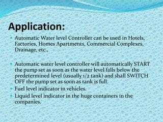 Application:
 Automatic Water level Controller can be used in Hotels,
Factories, Homes Apartments, Commercial Complexes,
Drainage, etc.,
 Automatic water level controller will automatically START
the pump set as soon as the water level falls below the
predetermined level (usually 1/2 tank) and shall SWITCH
OFF the pump set as soon as tank is full.
 Fuel level indicator in vehicles.
 Liquid level indicator in the huge containers in the
companies.
 