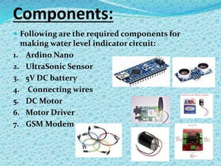 Components:
 Following are the required components for
making water level indicator circuit:
1. Ardino Nano
2. UltraSonic Sensor
3. 5V DC battery
4. Connecting wires
5. DC Motor
6. Motor Driver
7. GSM Modem
 