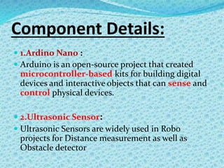 Component Details:
 1.Ardino Nano :
 Arduino is an open-source project that created
microcontroller-based kits for building digital
devices and interactive objects that can sense and
control physical devices.
 2.Ultrasonic Sensor:
 Ultrasonic Sensors are widely used in Robo
projects for Distance measurement as well as
Obstacle detector
 