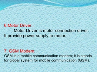 6.Motor Driver :
Motor Driver is motor connection driver.
It provide power supply to motor.
7. GSM Modem:
GSM is a mobile communication modem; it is stands
for global system for mobile communication (GSM).
 