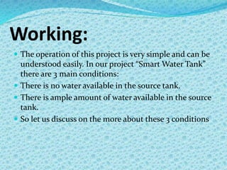 Working:
 The operation of this project is very simple and can be
understood easily. In our project “Smart Water Tank”
there are 3 main conditions:
 There is no water available in the source tank.
 There is ample amount of water available in the source
tank.
 So let us discuss on the more about these 3 conditions
 