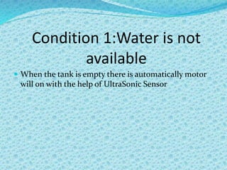 Condition 1:Water is not
available
 When the tank is empty there is automatically motor
will on with the help of UltraSonic Sensor
 