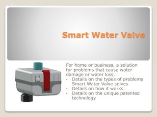 Smart Water Valve
For home or business, a solution
for problems that cause water
damage or water loss.
• Details on the types of problems
Smart Water Valve solves
• Details on how it works.
• Details on the unique patented
technology
 