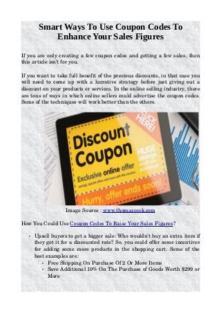 Smart Ways To Use Coupon Codes To
Enhance Your Sales Figures
If you are only creating a few coupon codes and getting a few sales, then 
this article isn’t for you.
If you want to take full benefit of the precious discounts, in that case you 
will need to come up with a lucrative strategy before just giving out a 
discount on your products or services. In the online selling industry, there 
are tons of ways in which online sellers could advertise the coupon codes. 
Some of the techniques will work better than the others.
 
Image Source : www.thomascook.com
How You Could Use Coupon Codes To Raise Your Sales Figures?
• Upsell buyers to get a bigger sale: Who wouldn’t buy an extra item if 
they got it for a discounted rate? So, you could offer some incentives 
for adding some more products in the shopping cart. Some of the 
best examples are:
• Free Shipping On Purchase Of 2 Or More Items
• Save Additional 10% On The Purchase of Goods Worth $299 or 
More
 