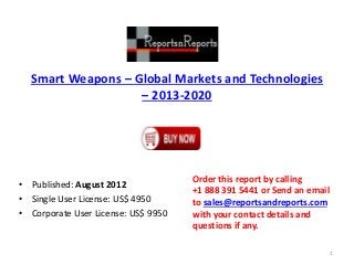 Smart Weapons – Global Markets and Technologies
– 2013-2020
• Published: August 2012
• Single User License: US$ 4950
• Corporate User License: US$ 9950
Order this report by calling
+1 888 391 5441 or Send an email
to sales@reportsandreports.com
with your contact details and
questions if any.
1
 
