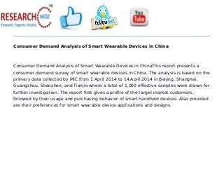 Consumer Demand Analysis of Smart Wearable Devices in China
Consumer Demand Analysis of Smart Wearable Devices in ChinaThis report presents a
consumer demand survey of smart wearable devices in China. The analysis is based on the
primary data collected by MIC from 1 April 2014 to 14 April 2014 in Beijing, Shanghai,
Guangzhou, Shenzhen, and Tianjin where a total of 1,000 effective samples were drawn for
further investigation. The report first gives a profile of the target market customers,
followed by their usage and purchasing behavior of smart handheld devices. Also provided
are their preferences for smart wearable device applications and designs.
 