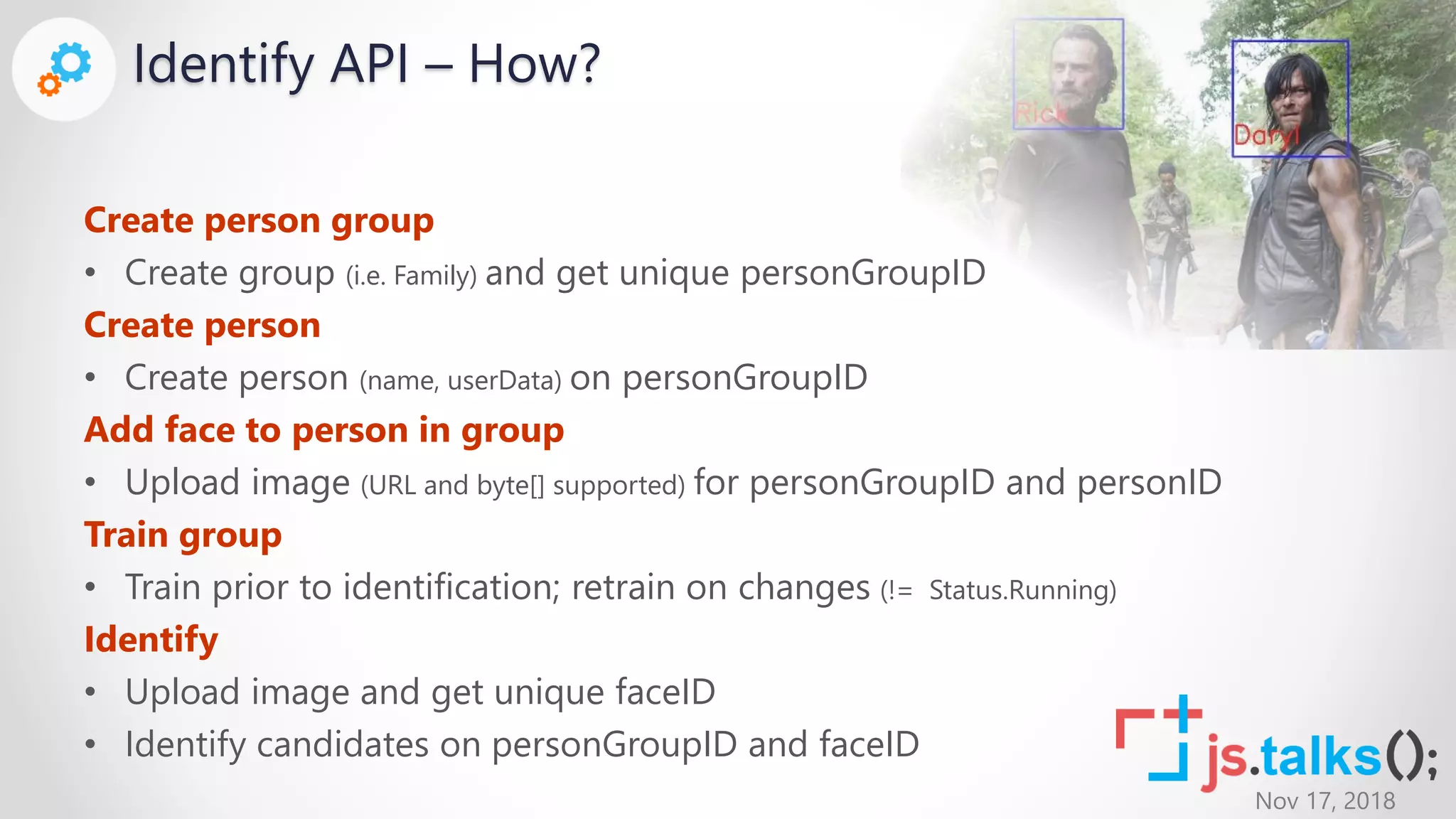 Nov 17, 2018
Identify API – How?
Create person group
• Create group (i.e. Family) and get unique personGroupID
Create person
• Create person (name, userData) on personGroupID
Add face to person in group
• Upload image (URL and byte[] supported) for personGroupID and personID
Train group
• Train prior to identification; retrain on changes (!= Status.Running)
Identify
• Upload image and get unique faceID
• Identify candidates on personGroupID and faceID
 