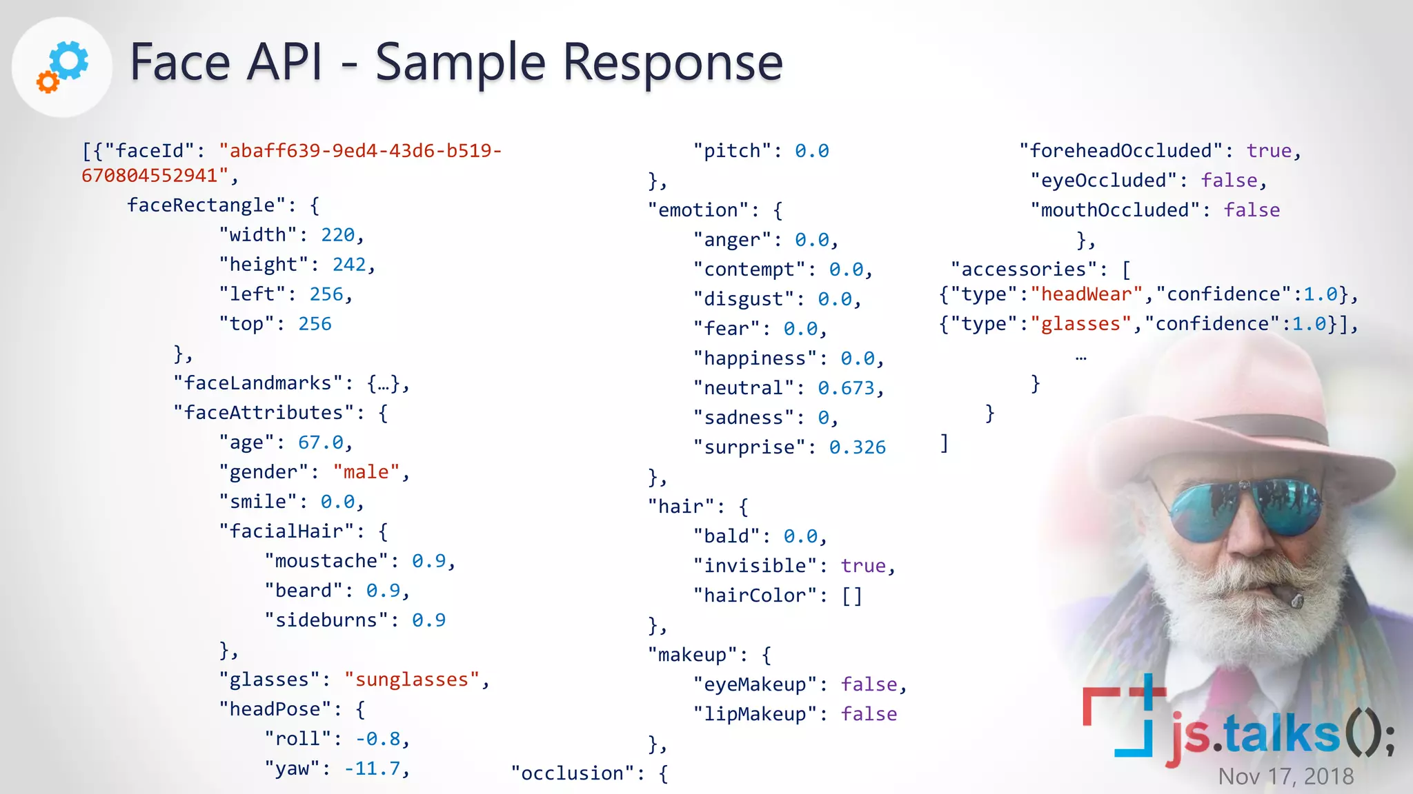 Nov 17, 2018
[{"faceId": "abaff639-9ed4-43d6-b519-
670804552941",
faceRectangle": {
"width": 220,
"height": 242,
"left": 256,
"top": 256
},
"faceLandmarks": {…},
"faceAttributes": {
"age": 67.0,
"gender": "male",
"smile": 0.0,
"facialHair": {
"moustache": 0.9,
"beard": 0.9,
"sideburns": 0.9
},
"glasses": "sunglasses",
"headPose": {
"roll": -0.8,
"yaw": -11.7,
"pitch": 0.0
},
"emotion": {
"anger": 0.0,
"contempt": 0.0,
"disgust": 0.0,
"fear": 0.0,
"happiness": 0.0,
"neutral": 0.673,
"sadness": 0,
"surprise": 0.326
},
"hair": {
"bald": 0.0,
"invisible": true,
"hairColor": []
},
"makeup": {
"eyeMakeup": false,
"lipMakeup": false
},
"occlusion": {
"foreheadOccluded": true,
"eyeOccluded": false,
"mouthOccluded": false
},
"accessories": [
{"type":"headWear","confidence":1.0},
{"type":"glasses","confidence":1.0}],
…
}
}
]
Face API - Sample Response
 