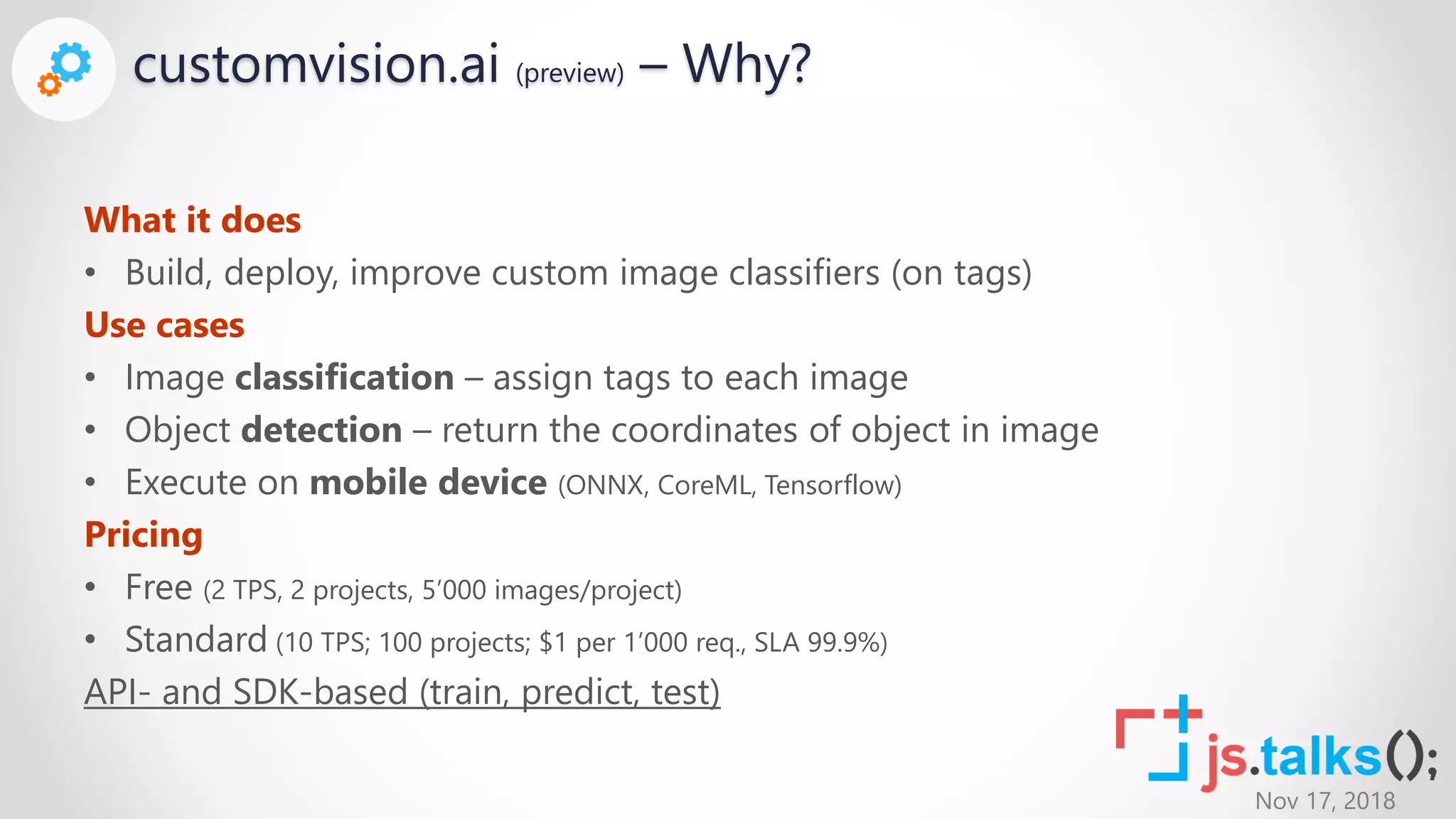 Nov 17, 2018
customvision.ai (preview) – Why?
What it does
• Build, deploy, improve custom image classifiers (on tags)
Use cases
• Image classification – assign tags to each image
• Object detection – return the coordinates of object in image
• Execute on mobile device (ONNX, CoreML, Tensorflow)
Pricing
• Free (2 TPS, 2 projects, 5’000 images/project)
• Standard (10 TPS; 100 projects; $1 per 1’000 req., SLA 99.9%)
API- and SDK-based (train, predict, test)
 