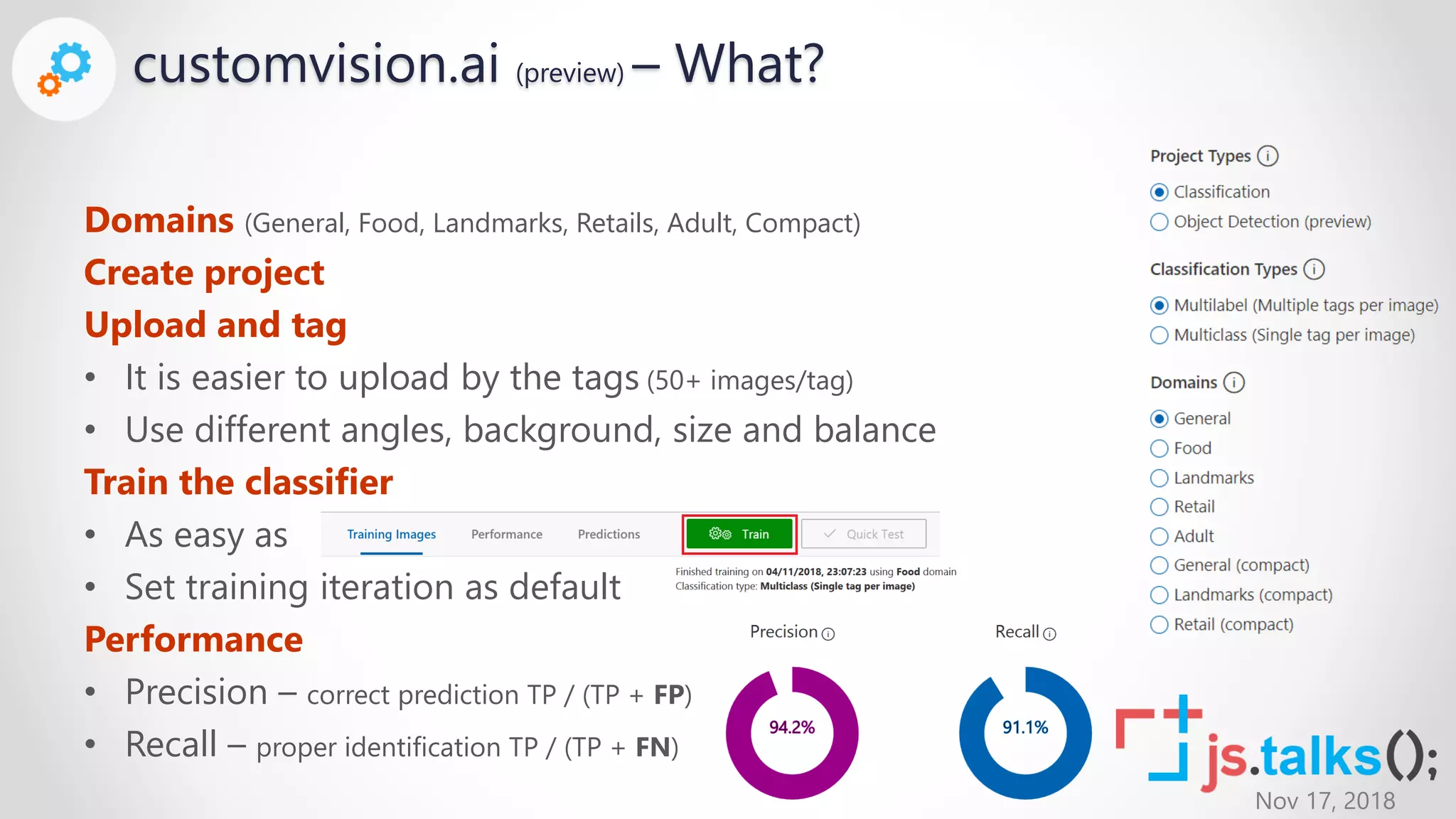 Nov 17, 2018
Domains (General, Food, Landmarks, Retails, Adult, Compact)
Create project
Upload and tag
• It is easier to upload by the tags (50+ images/tag)
• Use different angles, background, size and balance
Train the classifier
• As easy as
• Set training iteration as default
Performance
• Precision – correct prediction TP / (TP + FP)
• Recall – proper identification TP / (TP + FN)
customvision.ai (preview) – What?
 