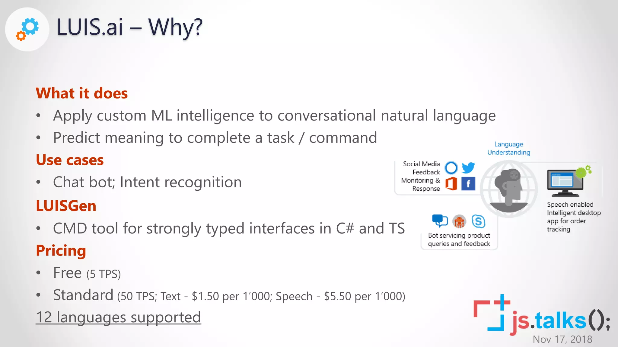 Nov 17, 2018
LUIS.ai – Why?
What it does
• Apply custom ML intelligence to conversational natural language
• Predict meaning to complete a task / command
Use cases
• Chat bot; Intent recognition
LUISGen
• CMD tool for strongly typed interfaces in C# and TS
Pricing
• Free (5 TPS)
• Standard (50 TPS; Text - $1.50 per 1’000; Speech - $5.50 per 1’000)
12 languages supported
 