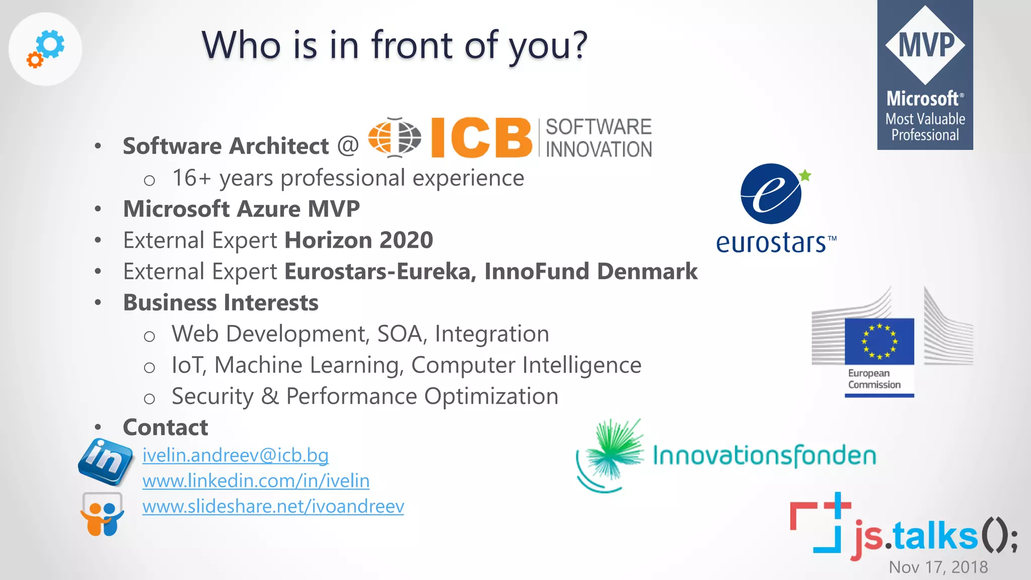 Nov 17, 2018
• Software Architect @
o 16+ years professional experience
• Microsoft Azure MVP
• External Expert Horizon 2020
• External Expert Eurostars-Eureka, InnoFund Denmark
• Business Interests
o Web Development, SOA, Integration
o IoT, Machine Learning, Computer Intelligence
o Security & Performance Optimization
• Contact
ivelin.andreev@icb.bg
www.linkedin.com/in/ivelin
www.slideshare.net/ivoandreev
Who is in front of you?
 