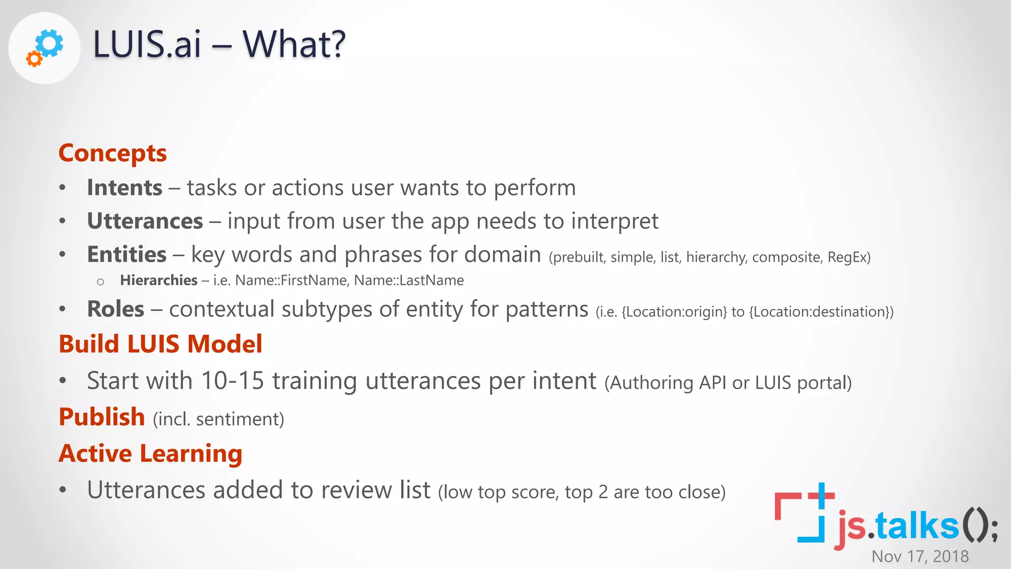 Nov 17, 2018
LUIS.ai – What?
Concepts
• Intents – tasks or actions user wants to perform
• Utterances – input from user the app needs to interpret
• Entities – key words and phrases for domain (prebuilt, simple, list, hierarchy, composite, RegEx)
o Hierarchies – i.e. Name::FirstName, Name::LastName
• Roles – contextual subtypes of entity for patterns (i.e. {Location:origin} to {Location:destination})
Build LUIS Model
• Start with 10-15 training utterances per intent (Authoring API or LUIS portal)
Publish (incl. sentiment)
Active Learning
• Utterances added to review list (low top score, top 2 are too close)
 
