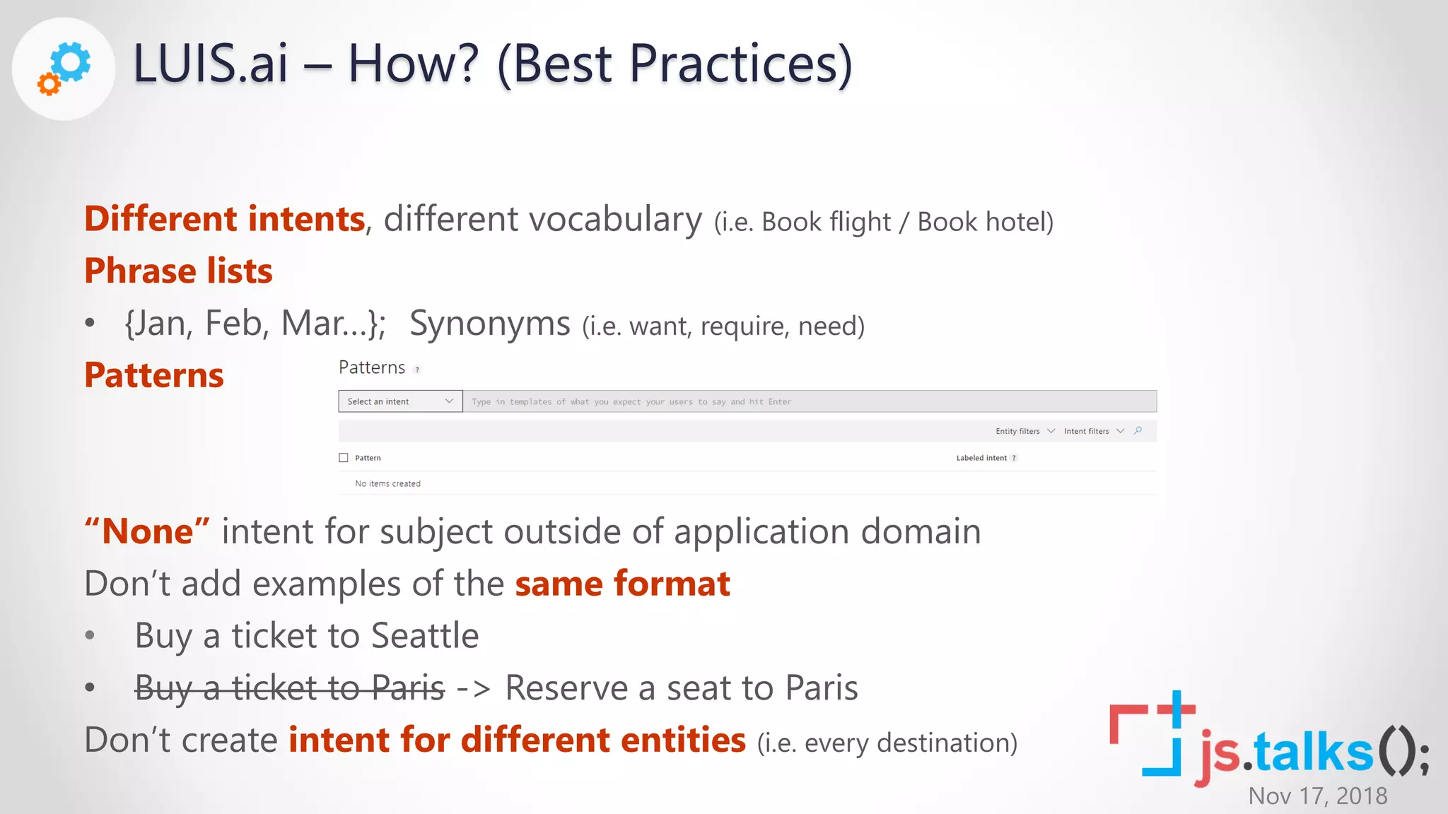 Nov 17, 2018
LUIS.ai – How? (Best Practices)
Different intents, different vocabulary (i.e. Book flight / Book hotel)
Phrase lists
• {Jan, Feb, Mar…}; Synonyms (i.e. want, require, need)
Patterns
“None” intent for subject outside of application domain
Don’t add examples of the same format
• Buy a ticket to Seattle
• Buy a ticket to Paris -> Reserve a seat to Paris
Don’t create intent for different entities (i.e. every destination)
 