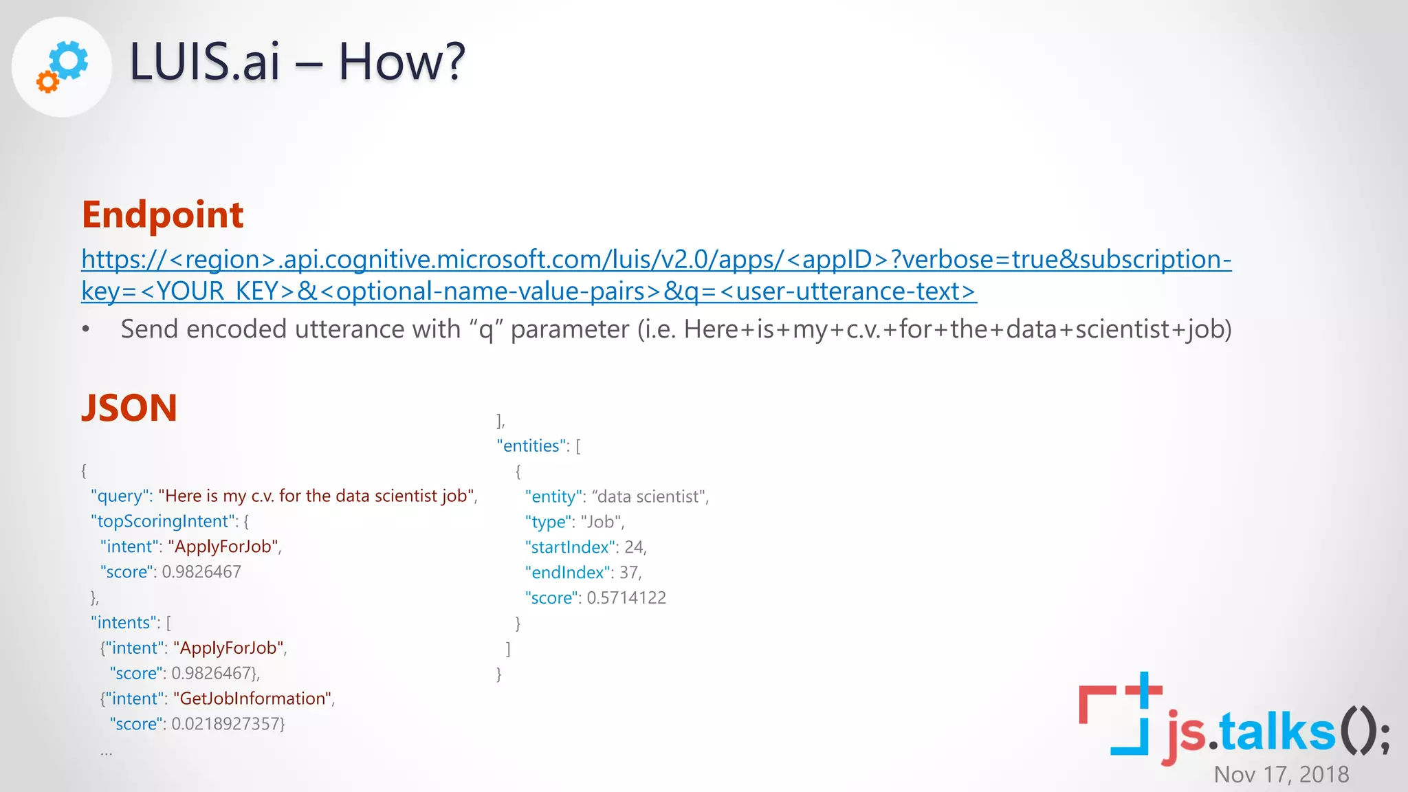 Nov 17, 2018
LUIS.ai – How?
Endpoint
https://<region>.api.cognitive.microsoft.com/luis/v2.0/apps/<appID>?verbose=true&subscription-
key=<YOUR_KEY>&<optional-name-value-pairs>&q=<user-utterance-text>
• Send encoded utterance with “q” parameter (i.e. Here+is+my+c.v.+for+the+data+scientist+job)
JSON
{
"query": "Here is my c.v. for the data scientist job",
"topScoringIntent": {
"intent": "ApplyForJob",
"score": 0.9826467
},
"intents": [
{"intent": "ApplyForJob",
"score": 0.9826467},
{"intent": "GetJobInformation",
"score": 0.0218927357}
…
],
"entities": [
{
"entity": “data scientist",
"type": "Job",
"startIndex": 24,
"endIndex": 37,
"score": 0.5714122
}
]
}
 