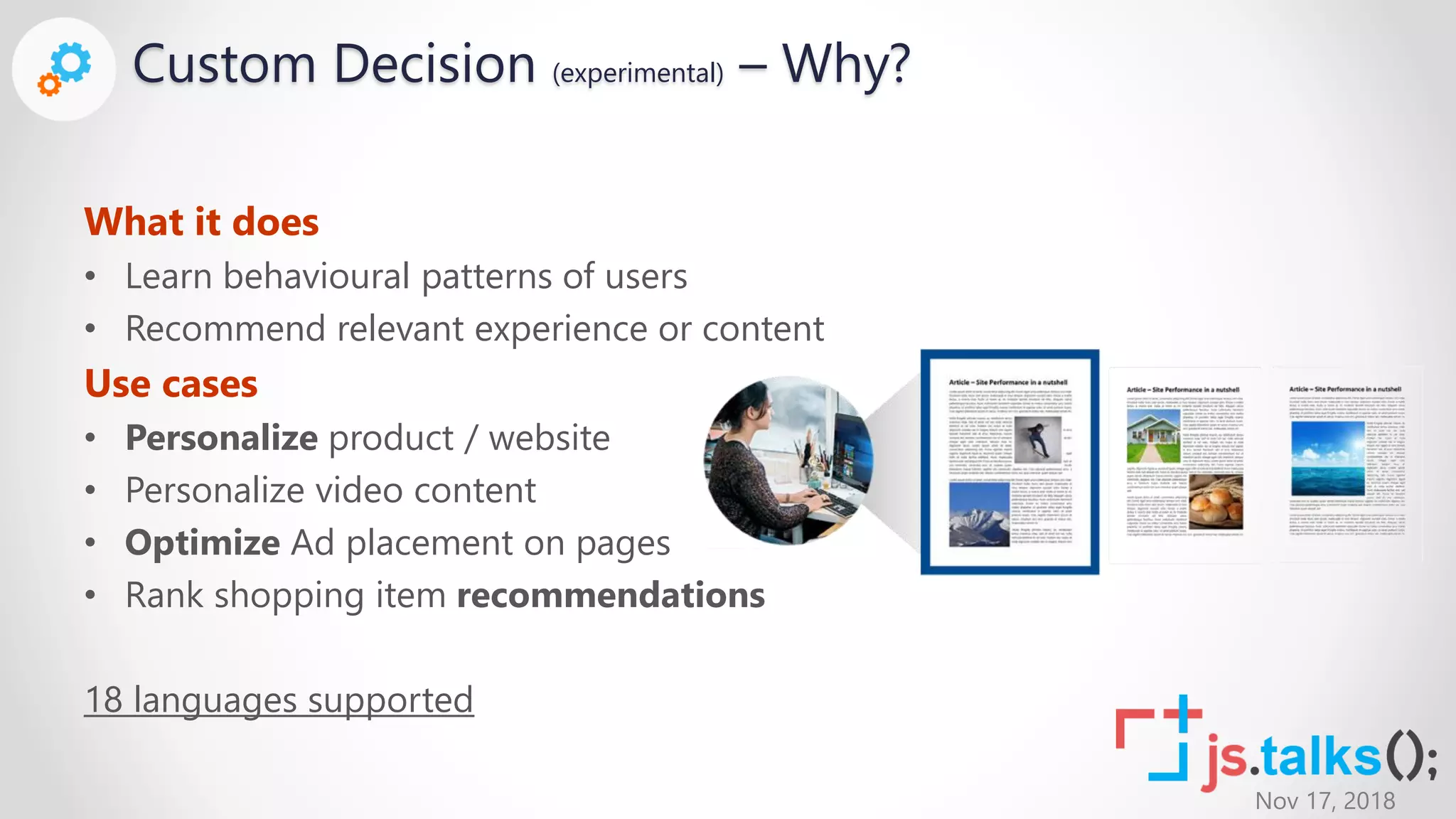 Nov 17, 2018
Custom Decision (experimental) – Why?
What it does
• Learn behavioural patterns of users
• Recommend relevant experience or content
Use cases
• Personalize product / website
• Personalize video content
• Optimize Ad placement on pages
• Rank shopping item recommendations
18 languages supported
 