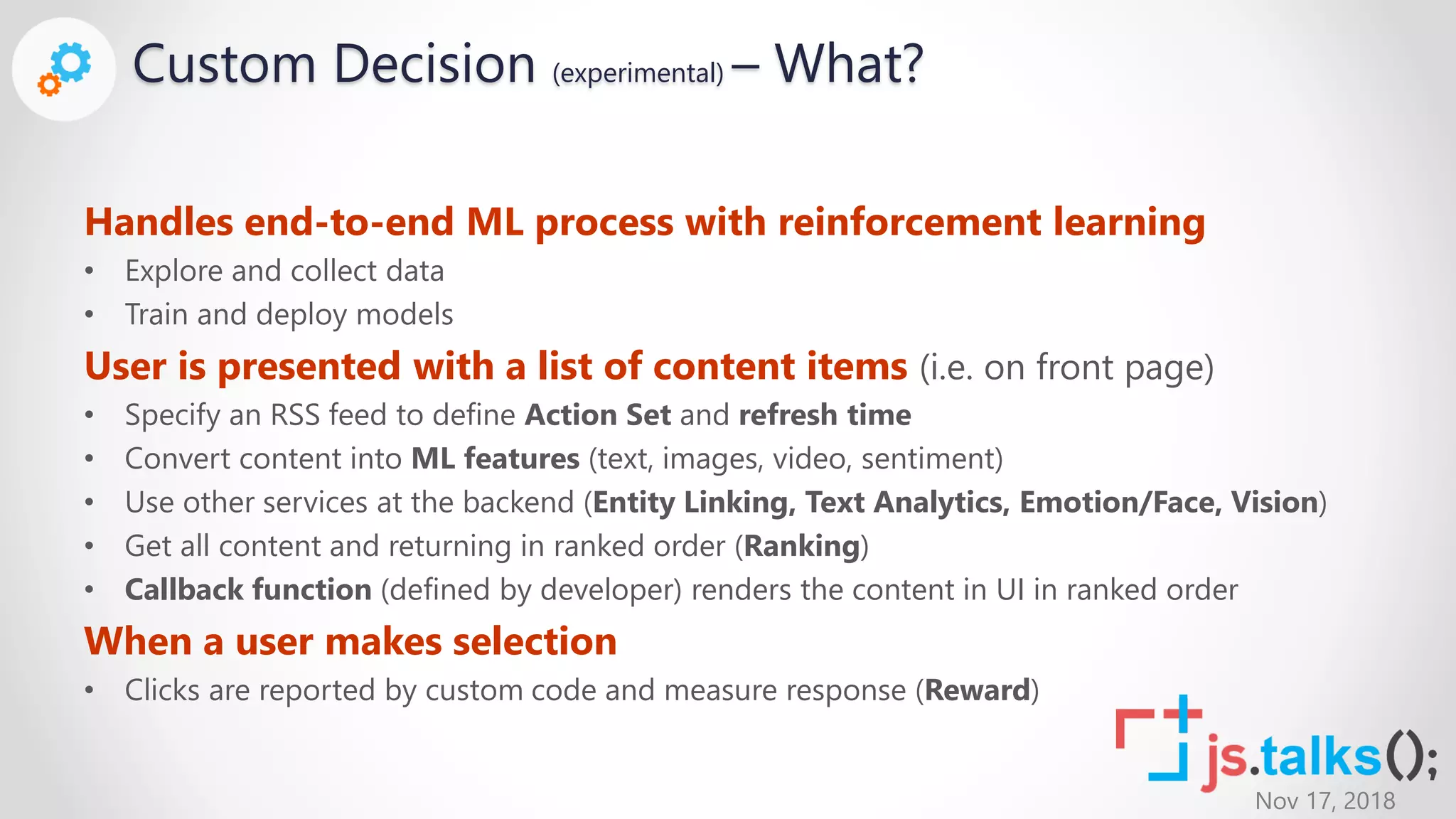 Nov 17, 2018
Custom Decision (experimental) – What?
Handles end-to-end ML process with reinforcement learning
• Explore and collect data
• Train and deploy models
User is presented with a list of content items (i.e. on front page)
• Specify an RSS feed to define Action Set and refresh time
• Convert content into ML features (text, images, video, sentiment)
• Use other services at the backend (Entity Linking, Text Analytics, Emotion/Face, Vision)
• Get all content and returning in ranked order (Ranking)
• Callback function (defined by developer) renders the content in UI in ranked order
When a user makes selection
• Clicks are reported by custom code and measure response (Reward)
 