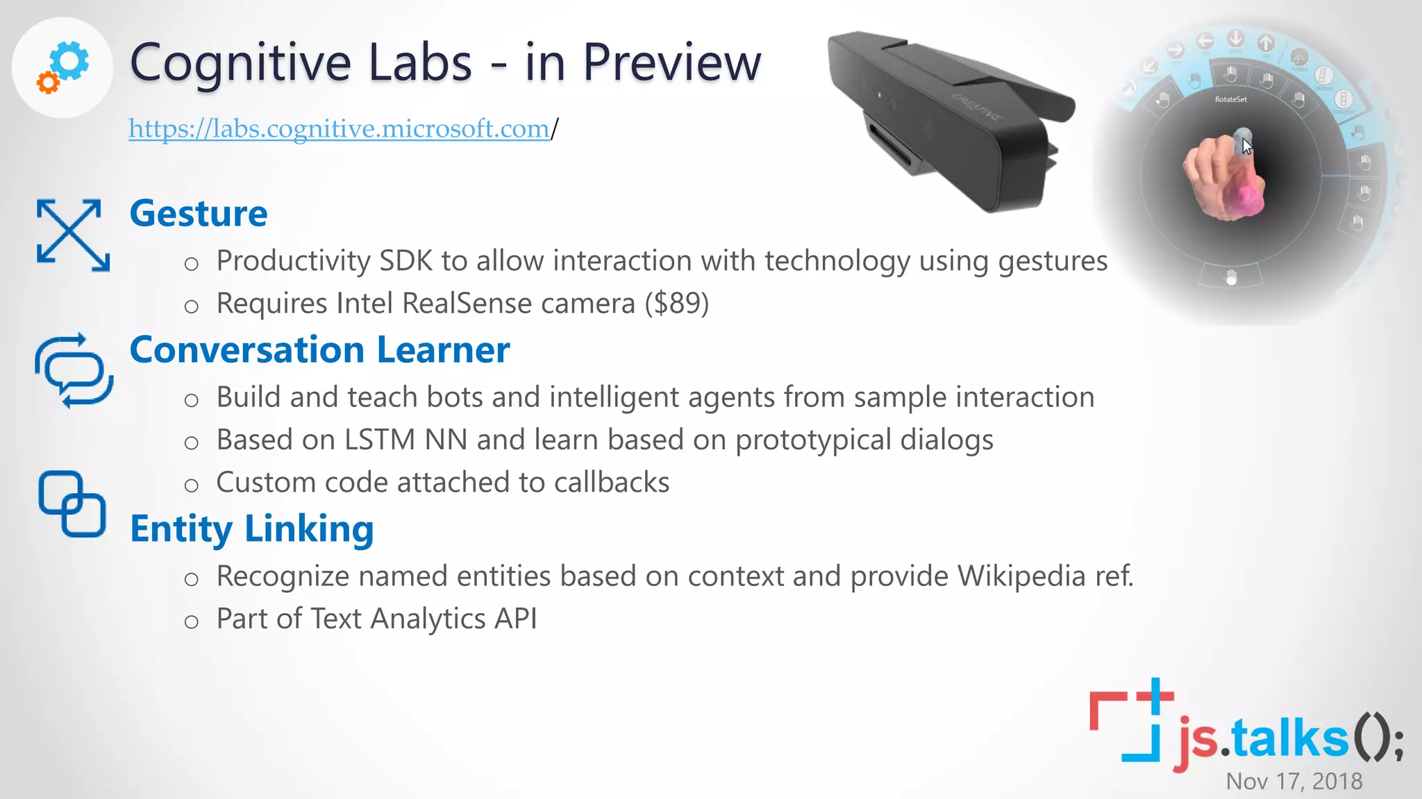 Nov 17, 2018
Cognitive Labs - in Preview
Gesture
o Productivity SDK to allow interaction with technology using gestures
o Requires Intel RealSense camera ($89)
Conversation Learner
o Build and teach bots and intelligent agents from sample interaction
o Based on LSTM NN and learn based on prototypical dialogs
o Custom code attached to callbacks
Entity Linking
o Recognize named entities based on context and provide Wikipedia ref.
o Part of Text Analytics API
https://labs.cognitive.microsoft.com/
 