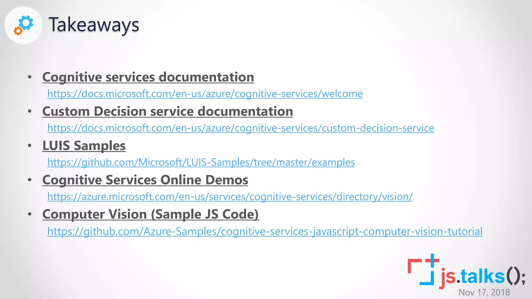 Nov 17, 2018
Takeaways
• Cognitive services documentation
https://docs.microsoft.com/en-us/azure/cognitive-services/welcome
• Custom Decision service documentation
https://docs.microsoft.com/en-us/azure/cognitive-services/custom-decision-service
• LUIS Samples
https://github.com/Microsoft/LUIS-Samples/tree/master/examples
• Cognitive Services Online Demos
https://azure.microsoft.com/en-us/services/cognitive-services/directory/vision/
• Computer Vision (Sample JS Code)
https://github.com/Azure-Samples/cognitive-services-javascript-computer-vision-tutorial
 