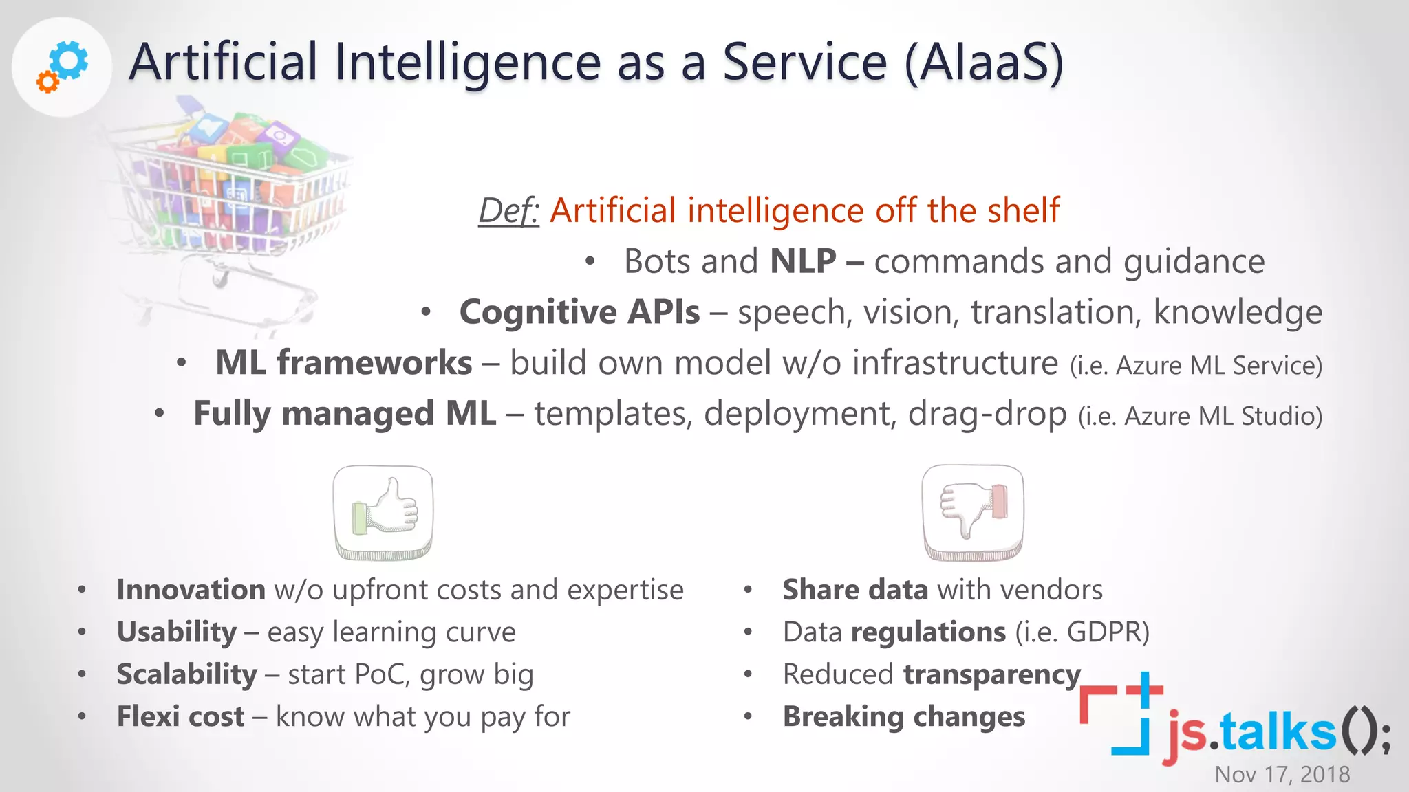 Nov 17, 2018
Artificial Intelligence as a Service (AIaaS)
Def: Artificial intelligence off the shelf
• Bots and NLP – commands and guidance
• Cognitive APIs – speech, vision, translation, knowledge
• ML frameworks – build own model w/o infrastructure (i.e. Azure ML Service)
• Fully managed ML – templates, deployment, drag-drop (i.e. Azure ML Studio)
• Innovation w/o upfront costs and expertise
• Usability – easy learning curve
• Scalability – start PoC, grow big
• Flexi cost – know what you pay for
• Share data with vendors
• Data regulations (i.e. GDPR)
• Reduced transparency
• Breaking changes
 