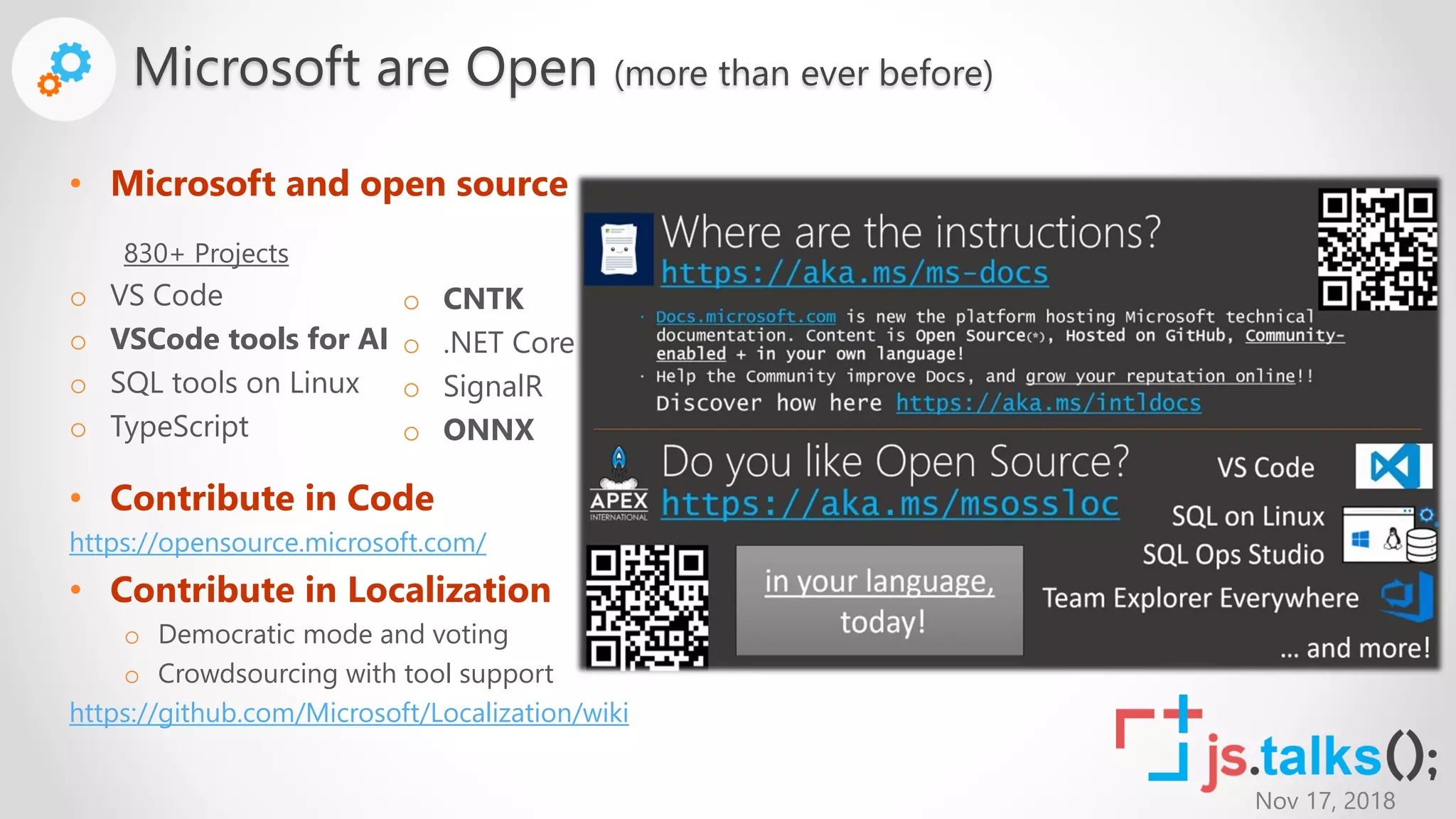 Nov 17, 2018
• Microsoft and open source
• Contribute in Code
https://opensource.microsoft.com/
• Contribute in Localization
o Democratic mode and voting
o Crowdsourcing with tool support
https://github.com/Microsoft/Localization/wiki
Microsoft are Open (more than ever before)
830+ Projects
o VS Code
o VSCode tools for AI
o SQL tools on Linux
o TypeScript
o CNTK
o .NET Core
o SignalR
o ONNX
 