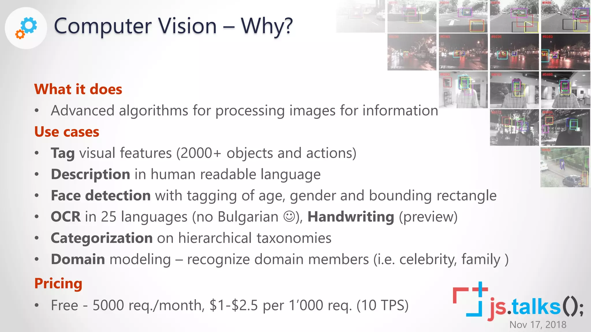 Nov 17, 2018
Computer Vision – Why?
What it does
• Advanced algorithms for processing images for information
Use cases
• Tag visual features (2000+ objects and actions)
• Description in human readable language
• Face detection with tagging of age, gender and bounding rectangle
• OCR in 25 languages (no Bulgarian ), Handwriting (preview)
• Categorization on hierarchical taxonomies
• Domain modeling – recognize domain members (i.e. celebrity, family )
Pricing
• Free - 5000 req./month, $1-$2.5 per 1’000 req. (10 TPS)
 