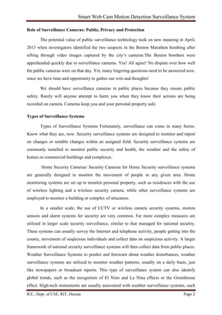 Smart Web Cam Motion Detection Surveillance System
B.E., Dept. of CSE, RIT, Hassan Page 2
Role of Surveillance Cameras: Public, Privacy and Protection
The potential value of public surveillance technology took on new meaning in April,
2013 when investigators identified the two suspects in the Boston Marathon bombing after
sifting through video images captured by the city’s cameras.The Boston bombers were
apprehended quickly due to surveillance cameras. Yes! All agree! No dispute over how well
the public cameras were on that day. Yet, many lingering questions need to be answered now,
since we have time and opportunity to gather our wits and thoughts!
We should have surveillance cameras in public places because they ensure public
safety. Rarely will anyone attempt to harm you when they know their actions are being
recorded on camera. Cameras keep you and your personal property safe.
Types of Surveillance Systems
Types of Surveillance Systems Fortunately, surveillance can come in many forms.
Know what they are, now. Security surveillance systems are designed to monitor and report
on changes or notable changes within an assigned field. Security surveillance systems are
commonly installed to monitor public security and health, the weather and the safety of
homes or commercial buildings and complexes.
Home Security Cameras/ Security Cameras for Home Security surveillance systems
are generally designed to monitor the movement of people in any given area. Home
monitoring systems are set up to monitor personal property, such as residences with the use
of wireless lighting and a wireless security camera, while other surveillance systems are
employed to monitor a building or complex of structures.
In a smaller scale, the use of CCTV or wireless camera security systems, motion
sensors and alarm systems for security are very common. Far more complex measures are
utilized in larger scale security surveillance, similar to that managed for national security.
These systems can usually survey the Internet and telephone activity, people getting into the
county, movement of suspicious individuals and collect data on suspicious activity. A larger
framework of national security surveillance systems will then collect data from public places.
Weather Surveillance Systems to predict and forewarn about weather disturbances, weather
surveillance systems are utilized to monitor weather patterns, usually on a daily basis, just
like newspapers or broadcast reports. This type of surveillance system can also identify
global trends, such as the recognition of El Nino and La Nina effects or the Greenhouse
effect. High-tech instruments are usually associated with weather surveillance systems, such
 