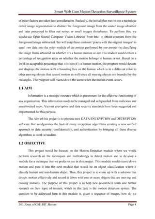 Smart Web Cam Motion Detection Surveillance System
B.E., Dept. of CSE, RIT, Hassan Page 4
of other factors are taken into consideration. Basically, the initial plan was to use a technique
called image segmentation to abstract the foreground image from the source image obtained
and later processed to filter out noises or small images disturbance. To perform this, we
would use Open Source Computer Vision Libraries from Intel to obtain contours from the
foreground image subtracted. We will map these contours’ pixels with the original images’ to
send raw data into the other module of the project performed by our partner on classifying
the image frame obtained on whether it’s a human motion or not. His module would return a
percentage of recognition rates on whether the motion belongs to human or not. Based on a
level on acceptable percentage that it is sure it’s a human motion, the program would detects
and displays the motion with a bounding box on the human which is in a different color to
other moving objects that caused motion as well since all moving objects are bounded by the
rectangles. The program will record down the scene when the motion event occurs.
1.1 AIM
Information is a strategic resource which is paramount for the effective functioning of
any organization. This information needs to be managed and safeguarded from malicious and
unauthorized users. Various encryption and data security standards have been suggested and
implemented for this purpose.
The Aim of this project is to propose new DATA ENCRYPTION and DECRYPTION
software that amalgamates the best of many encryption algorithms creating a new unified
approach to data security, confidentiality, and authentication by bringing all these diverse
algorithms to work in tandem.
1.2 OBJECTIVE
This project would be focused on the Motion Detection module where we would
perform research on the techniques and methodology to detect motion and to develop a
module for a technique that we prefer to use in this project. This module would record down
motion and pass it into the next module that would be on object classification where it
classify human and non-human object. Thus, this project is to come up with a solution that
detects motion effectively and record it down with one or more objects that are moving and
causing motions. The purpose of this project is to help new researchers learn and further
research on their topic of interest, which in this case is the motion detection system. The
question to be addressed here in this module is, given a sequence of images, how do we
 