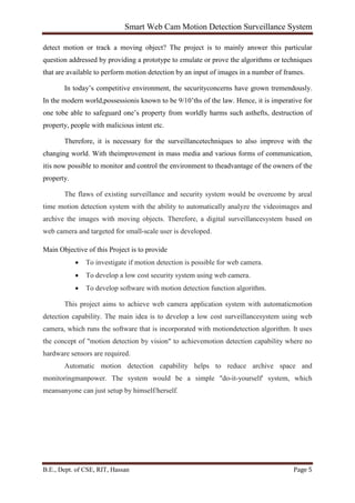 Smart Web Cam Motion Detection Surveillance System
B.E., Dept. of CSE, RIT, Hassan Page 5
detect motion or track a moving object? The project is to mainly answer this particular
question addressed by providing a prototype to emulate or prove the algorithms or techniques
that are available to perform motion detection by an input of images in a number of frames.
In today’s competitive environment, the securityconcerns have grown tremendously.
In the modern world,possessionis known to be 9/10’ths of the law. Hence, it is imperative for
one tobe able to safeguard one’s property from worldly harms such asthefts, destruction of
property, people with malicious intent etc.
Therefore, it is necessary for the surveillancetechniques to also improve with the
changing world. With theimprovement in mass media and various forms of communication,
itis now possible to monitor and control the environment to theadvantage of the owners of the
property.
The flaws of existing surveillance and security system would be overcome by areal
time motion detection system with the ability to automatically analyze the videoimages and
archive the images with moving objects. Therefore, a digital surveillancesystem based on
web camera and targeted for small-scale user is developed.
Main Objective of this Project is to provide
• To investigate if motion detection is possible for web camera.
• To develop a low cost security system using web camera.
• To develop software with motion detection function algorithm.
This project aims to achieve web camera application system with automaticmotion
detection capability. The main idea is to develop a low cost surveillancesystem using web
camera, which runs the software that is incorporated with motiondetection algorithm. It uses
the concept of "motion detection by vision" to achievemotion detection capability where no
hardware sensors are required.
Automatic motion detection capability helps to reduce archive space and
monitoringmanpower. The system would be a simple "do-it-yourself' system, which
meansanyone can just setup by himself/herself.
 