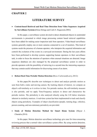 Smart Web Cam Motion Detection Surveillance System
B.E., Dept. of CSE, RIT, Hassan Page 6
CHAPTER 2
LITERATURE SURVEY
• Content-based Retrieval and Real Time Detection from Video Sequences Acquired
by Surveillance Systems (Elena Stringa and Carlo S. Regazzoni,2001)
In this paper, a surveillance system devoted to detect abandoned objects in unattended
environments is presented to which image processing content based retrieval capabilities
have been added for making easier inspection task from operators. Video-based surveillance
systems generally employ one or more cameras connected to a set of monitors. This kind of
systems needs the presence of a human operator, who interprets the acquired information and
controls the evolution of the events in a surveyed environment. During the last years efforts
have been performed to develop systems supporting human operators in their surveillance
task, in order to focus the attention of operators when unusual situations are detected. Image
sequences databases are also managed by the proposed surveillance system in order to
provide operators with the possibility of retrieving in a second time the interesting sequences
that may contain useful information for discovering causes of an alarm.
• Robust Real-Time Periodic Motion Detection (Ross CutlerandLarry,2012)
In this paper,We describe new techniques to detect and analyze periodic motion as
seen from both a static and moving camera. By tracking objects of interest, we compute an
object's self-similarity as it evolves in time. For periodic motion, the self-similarity measure
is also periodic, and we apply Time-Frequency analysis to detect and characterize the
periodic motion. The periodicity is also analyzed robustly using the 2-D lattice structures
inherent in similarity matrices. A real-time system has been implemented to track and classify
objects using periodicity. Examples of object classification (people, running dogs, vehicles),
person counting, and non-stationary periodicity are provided.
• Study of Motion Detection Method for Smart Home System (Mayur J.
Charadva,2014)
In this paper, Motion detection surveillance technology give ease for time-consuming
reviewing process that a normal video surveillance system offers. By using motion detection,
 