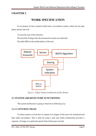 Smart Web Cam Motion Detection Surveillance System
B.E., Dept. of CSE, RIT, Hassan Page 8
CHAPTER 3
WORK SPECIFICATION
In our project we have aimed to build such a surveillance system, which can not only
detect motion, but will
A) warn the user of the intrusion,
B) record the footage from the moment the motion was detected,
D) sends SMS on the mobile phone of the user.
Fig 3.1: A Basic System Architecture of Our System
3.1 SYSTEM ARCHITECTURE FUNCTIONING
The system architecture is going to function in following way:
3.1.1 CAPTURING PHASE
To detect motion we first have to capture live images of the area to be monitored and
kept under surveillance. This is done by using a web cam which continuously provides a
sequence of images in a particular speed of fps (frames per second).
Motion
Encounte
Sensor BSFD Algorithm
Storing
System
Indication
SMS on
Mobile
 