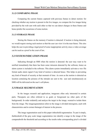 Smart Web Cam Motion Detection Surveillance System
B.E., Dept. of CSE, RIT, Hassan Page 9
3.1.2 COMPARING PHASE
Comparing the current frames captured with previous frames to detect motion: for
checking whether any motion is present in the live images, we compare the live images being
provided by the web cam with each other so that we can detect changes in these frames and
hence predict the occurrence of some motion.
3.1.3 STORAGE PHASE
Storing the frames on the memory if motion is detected: if motion is being detected,
we would require storing such motion so that the user can view it in the near future. This also
helps the user in providing a legal proof of some inappropriate activity since a video coverage
can be used as a proof in the court of law.
3.2 SYSTEM INDICATION PHASE
Indicating through an SMS when the motion is detected: the user may want to be
notified immediately that there has been some intrusion detected by the software, hence an
alarm system is included in the software. This alarm system immediately activates a wav file
format audio alarm signal if any kind of motion is detected hence. This helps in preventing
any kind of breach of security at that moment of time. As soon as the motion is detected an
location containing the pictures of the intruder are sent to the user and simultaneously an
SMS will be delivered on the user’s cell phone.
3.3 IMAGE SEGMENTATION
In the images research and application, imagesare often only interested in certain
parts. Theseparts are often referred to as goals or foreground (as other parts of the
background). In order toidentify and analyze the target in the image, weneed to isolate them
from the image. The imagesegmentation refers to the image is divided intoregions, each with
characteristics and to extract thetarget of interest in the process.
The image segmentation used in this paper isthreshold segmentation. To put it simply,
thethreshold of the gray scale image segmentation isto identify a range in the image of the
comparedwith the threshold and according to the results tothe corresponding pixel is divided
 