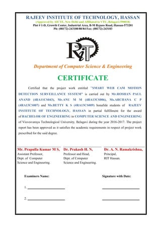 RAJEEV INSTITUTE OF TECHNOLOGY, HASSAN
(Approved by AICTE, New Delhi and Affiliated to VTU, Belagavi-590018)
Plot # 1-D, Growth Center, Industrial Area, B-M Bypass Road, Hassan-573201
Ph: (08172)-243180/80/84 Fax: (08172)-243183
Department of Computer Science & Engineering
CERTIFICATE
Certified that the project work entitled “SMART WEB CAM MOTION
DETECTION SURVEILLANCE SYSTEM” is carried out by Mr.ROSHAN PAUL
ANAND (4RA11CS043), Mr.ANU M M (4RA13CS006), Ms.ARCHANA C P
(4RA13CS007) and Ms.BETTY K S (4RA13CS009) bonafide students of RAJEEV
INSTITUTE OF TECHNOLOGY, HASSAN in partial fulfillment for the award
of BACHELOR OF ENGINEERING in COMPUTER SCIENCE AND ENGINEERING
of Visvesvaraya Technological University, Belagavi during the year 2016-2017. The project
report has been approved as it satisfies the academic requirements in respect of project work
prescribed for the said degree.
Mr. Prapulla Kumar M S,
Assistant Professor,
Dept. of Computer
Science and Engineering.
Dr. Prakash H. N,
Professor and Head,
Dept. of Computer
Science and Engineering.
Dr. A. N. Ramakrishna,
Principal,
RIT Hassan.
Examiners Name: Signature with Date:
1. _______________________ _______________________
2. _______________________ _______________________
 