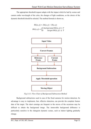 Smart Web Cam Motion Detection Surveillance System
B.E., Dept. of CSE, RIT, Hassan Page 11
The appropriate threshold request adapts with the impact which be had by scenes and
camera onthe wavelength of the color, the changes of light conditions, so the choice of the
dynamic threshold should be selected. The method formula is shown as,
𝑅𝑘(𝑥, 𝑦) = 𝑓k(𝑥, 𝑦) − 𝐵(𝑥, 𝑦)
𝐷𝑘(𝑥, 𝑦) = �
1 𝑏𝑎𝑐𝑘𝑔𝑟𝑜𝑢𝑛𝑑 𝑅𝑘(𝑥, 𝑦) > 𝑇
0 𝑡𝑎𝑟𝑔𝑒𝑡 𝑅𝑘(𝑥, 𝑦) ≤ T
Fig 3.4.1: Flow Chart of Background Subtraction Method
Background subtractions used in case of the fixed cameras for motion detection. Its
advantage is easy to implement, fast, effective detection, can provide the complete feature
data of the target. The short comings are frequent in the moves of the occasions may be
difficult to obtain the background image. The immovable background difference is
particularly sensitive to the changesin dynamic scenes, such as indoor lighting gradually
change.
Input Video
Convert Frames
Background Subtraction
Apply Threshold operation
Moving Object
Reference
Frame
Current
Frame
 