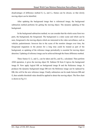 Smart Web Cam Motion Detection Surveillance System
B.E., Dept. of CSE, RIT, Hassan Page 13
disadvantages of difference method fi, fi-5 and fi+5 frames can be chosen, so that slowly
moving object can be identified.
After updating the background image that is referenced image, the background
subtraction method performs for getting the moving object. The dynamic updating of the
background.
In the background subtraction method, we can consider that the whole scene from two
parts, the background, the foreground. The background is a static scene and which can be
seen, foreground is the moving objects which are interested in the video surveillance, such as
vehicles, pedestriansetc. however due to the scene of the monitor changes over time, the
foreground stagnation in the picture for a long time could be treated as part of the
background, so updating of the reference image periodically is essential for moving object
detection. Updating of reference image can be achieved through the frame difference method.
Three frames fi, fi-5 and fi+5 can be taken and Di-5 and Di+5 calculated. Then perform
AND operation, it gives the moving object M. Subtract M from fi itgives the background
image B. Now apply logical OR on background image B and the Reference image. It
produces the dynamic background image DB now the Reference image can be replaced by
DB, this will be the new reference image. Finally subtraction can be made between DB and
fi, then suitable threshold value should be applied to detect the moving object. The flow chart
is shown in Fig 3.5.
 