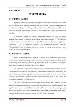 Smart Web Cam Motion Detection Surveillance System
B.E., Dept. of CSE, RIT, Hassan Page 15
CHAPTER 4
SYSTEM STUDY
4.1 EXISTING SYSTEM
Digital surveillance systems are mostly specifically designed for commercialuse and it
has always been out of reach for other users. The cost for CCD cameras,networking devices
and the software designed for this system has made it inaccessibleand unpractical for home
users with moderate requirements. Also, not all the existingproduct has the motion detection
function.
In traditional systems for security operations, cameras are used to deliver
analoguevideo images to monitors or time-lapse videocassette recorder (VCR). Although
manylocal image processing functions are possible to improve the system application,
thisrequires a lot of processing resources and high-power-consuming hardware.
Althoughdigital video surveillance and security system is widely used, analogue system
stillserves as a cheaper alternative.
4.2 PROPOSED SYSTEM
Most of the video surveillance and security systems in the market do notIssue alarms
in real time, manual monitoring system are costly in term of manpower. This can be
overcome by a real time motion detection system with the ability to automatically analyze the
video images and archive the images with moving objects.
The flaws of existing surveillance and security system would be overcome by areal
time motion detection system with the ability to automatically analyze the videoimages and
archive the images with moving objects and it alerts automatically when the motion detects
from the view of camera. Therefore, a digital surveillancesystem based on web camera and
targeted for small-scale user is developed.
The latest technologiesused in the fight against thefts and destruction are the
videosurveillance and monitoring. By using the technologies, it is possibleto monitor and
capture every inch and second of the area in interest.However, so far the technologies used
are passive in nature, i.e., themonitoring systems only help in detecting the crime but do
notactively participate in stopping or curbing the crime while it takesplace.
 