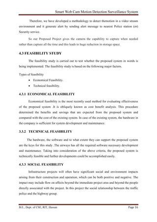 Smart Web Cam Motion Detection Surveillance System
B.E., Dept. of CSE, RIT, Hassan Page 16
Therefore, we have developed a methodology to detect themotion in a video stream
environment and it generate alert by sending alert message to nearest Police station (or)
Security service.
So our Proposed Project gives the camera the capability to capture when needed
rather than capture all the time and this leads to huge reduction in storage space.
4.3 FEASIBILITY STUDY
The feasibility study is carried out to test whether the proposed system in words is
being implemented. The feasibility study is based on the following major factors.
Types of feasibility
• Economical Feasibility.
• Technical feasibility.
4.3.1 ECONOMICAL FEASIBILITY
Economical feasibility is the most recently used method for evaluating effectiveness
of the proposed system .It is obliquely known as cost benefit analysis. This procedure
determined the benefits and savings that are expected from the proposed system and
compared with the cost of the existing system. In case of the existing system, the hardware in
the company is sufficient for system development and maintenance.
3.3.2 TECHNICAL FEASIBILITY
The hardware, the software and to what extent they can support the proposed system
are the keys for this study .The airways has all the required software necessary development
and maintenance. Taking into consideration of the above criteria, the proposed system is
technically feasible and further developments could be accomplished easily.
4.3.3 SOCIAL FEASIBILITY
Infrastructure projects will often have significant social and environment impacts
arising from their construction and operation, which can be both positive and negative. The
impact may include flow on affects beyond the immediate project area and beyond the people
directly associated with the project. In this project the social relationship between the traffic
police and the highway group.
 
