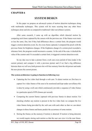 Smart Web Cam Motion Detection Surveillance System
B.E., Dept. of CSE, RIT, Hassan Page 18
CHAPTER 6
SYSTEM DESIGN
In this paper we propose an advanced system of motion detection techniques along
with multimedia techniques. This system will be more securing than any other these
techniques alone and also as compared to traditional video surveillance systems.
After some research, I came up with an algorithm which detected motion by
comparing each frame captured by the camera with the previous one. If the frames were more
or less the same, fine, but if they had differences above a certain limit, the program would
trigger a motion detection event. So, for every frame captured, I compared the pixels with the
previous frame for brightness changes. If the brightness change of a certain pixel exceeded a
tolerance limit, the program would increment a counter. At the end of the scan, it checked the
value of the counter and if it exceeded a certain limit, it triggered a motion detection event.
So my idea was to take a picture from a web cam every period of time (make it the
current picture) and compare it with a previous picture and if we find a big difference
between them we will save both pictures else will free memory from the old picture and make
the new picture the current picture.
The system architecture is going to function in following way:
• Capturing the live video feed through a web cam: To detect motion we first have to
capture live video frames of the area to be monitored and kept under surveillance this
is done by using a web cam which continuously provides a sequence of video frames
in a particular speed of FPS (frames per second).
• Comparing the current frames captured with previous frames to detect motion: For
checking whether any motion is present in the live video feed, we compare the live
video frames being provided by the web cam with each other so that we can detect
changes in these frames and hence predict the occurrence of some motion.
• Storing the frames on the memory if motion is detected: If motion is being detected,
we would require storing such motion so that the user can view it in the near future.
 