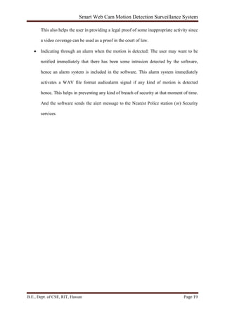 Smart Web Cam Motion Detection Surveillance System
B.E., Dept. of CSE, RIT, Hassan Page 19
This also helps the user in providing a legal proof of some inappropriate activity since
a video coverage can be used as a proof in the court of law.
• Indicating through an alarm when the motion is detected: The user may want to be
notified immediately that there has been some intrusion detected by the software,
hence an alarm system is included in the software. This alarm system immediately
activates a WAV file format audioalarm signal if any kind of motion is detected
hence. This helps in preventing any kind of breach of security at that moment of time.
And the software sends the alert message to the Nearest Police station (or) Security
services.
 