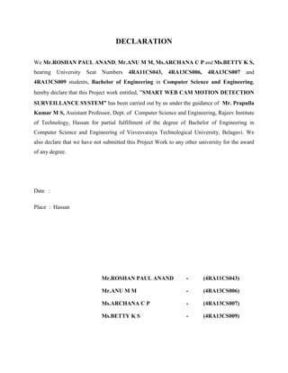DECLARATION
We Mr.ROSHAN PAUL ANAND, Mr.ANU M M, Ms.ARCHANA C P and Ms.BETTY K S,
bearing University Seat Numbers 4RA11CS043, 4RA13CS006, 4RA13CS007 and
4RA13CS009 students, Bachelor of Engineering in Computer Science and Engineering,
hereby declare that this Project work entitled, “SMART WEB CAM MOTION DETECTION
SURVEILLANCE SYSTEM” has been carried out by us under the guidance of Mr. Prapulla
Kumar M S, Assistant Professor, Dept. of Computer Science and Engineering, Rajeev Institute
of Technology, Hassan for partial fulfillment of the degree of Bachelor of Engineering in
Computer Science and Engineering of Visvesvaraya Technological University, Belagavi. We
also declare that we have not submitted this Project Work to any other university for the award
of any degree.
Date :
Place : Hassan
Mr.ROSHAN PAUL ANAND - (4RA11CS043)
Mr.ANU M M - (4RA13CS006)
Ms.ARCHANA C P - (4RA13CS007)
Ms.BETTY K S - (4RA13CS009)
 