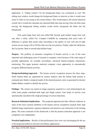Smart Web Cam Motion Detection Surveillance System
B.E., Dept. of CSE, RIT, Hassan Page 21
application. A “sliding window” for the background frame was considered as well. The
sliding time window would change the background frame at intervals so that it would come
closer to what we are seeing in the current frames. This would improve the motion detection
overall, but it would also eliminate any detected blobs that stop moving. Once the blob stops
moving, the background sliding window would slowly incorporate the blobs into the
background.
First, grab image from web cam called Old. Second, grab another image from web
cam after a while, called Cur. Compare Cur&Old by comparing each pixel color. If
difference is greater than tested value (according to the quality of your web cam & light
system you are using is 60 or 50 Hz), then save the two pictures. Finally, make the old picture
the Cur picture. Back to second step (infinite loop).
Purpose– The problem of automatic recognition of human activity is one of the most
important and challenging areas of research in computer vision because of the wide range of
possible applications, for example surveillance, advanced human-computer interactions,
monitoring. This paper presents statistical computer vision approaches to automatically
recognize different human activities.
Design/methodology/approach – The human activity recognition process has three steps:
firstly human blobs are segmented by motion analysis; then the human body posture is
estimated and, finally a temporal model of the detected posture series is generated by discrete
hidden Markov models to identify the activity.
Findings– The system was tested on image sequences acquired in a real archaeological site
while some people simulated both legal and illegal actions. Four kinds of activity were
automatically classified with a high percentage of correct detections.
Research limitations/implications – The proposed approach provides efficient solutions to
some of the most common problems in the human activity recognition research field: high
detailed image requirement, sequence alignment and intensive user interaction in the training
phase. The main constraint of this framework is that the posture estimation approach is not
completely view independent.
Practical implications – Results of time performance tests were very encouraging for the use
of the proposed method in real time surveillance applications.
 