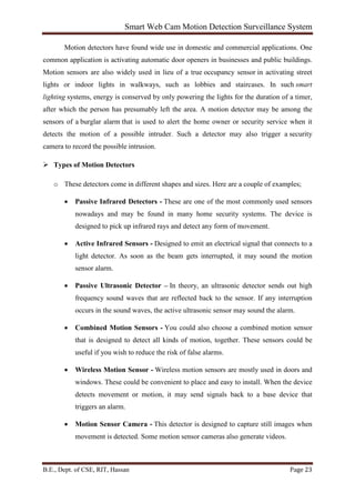 Smart Web Cam Motion Detection Surveillance System
B.E., Dept. of CSE, RIT, Hassan Page 23
Motion detectors have found wide use in domestic and commercial applications. One
common application is activating automatic door openers in businesses and public buildings.
Motion sensors are also widely used in lieu of a true occupancy sensor in activating street
lights or indoor lights in walkways, such as lobbies and staircases. In such smart
lighting systems, energy is conserved by only powering the lights for the duration of a timer,
after which the person has presumably left the area. A motion detector may be among the
sensors of a burglar alarm that is used to alert the home owner or security service when it
detects the motion of a possible intruder. Such a detector may also trigger a security
camera to record the possible intrusion.
 Types of Motion Detectors
o These detectors come in different shapes and sizes. Here are a couple of examples;
• Passive Infrared Detectors - These are one of the most commonly used sensors
nowadays and may be found in many home security systems. The device is
designed to pick up infrared rays and detect any form of movement.
• Active Infrared Sensors - Designed to emit an electrical signal that connects to a
light detector. As soon as the beam gets interrupted, it may sound the motion
sensor alarm.
• Passive Ultrasonic Detector – In theory, an ultrasonic detector sends out high
frequency sound waves that are reflected back to the sensor. If any interruption
occurs in the sound waves, the active ultrasonic sensor may sound the alarm.
• Combined Motion Sensors - You could also choose a combined motion sensor
that is designed to detect all kinds of motion, together. These sensors could be
useful if you wish to reduce the risk of false alarms.
• Wireless Motion Sensor - Wireless motion sensors are mostly used in doors and
windows. These could be convenient to place and easy to install. When the device
detects movement or motion, it may send signals back to a base device that
triggers an alarm.
• Motion Sensor Camera - This detector is designed to capture still images when
movement is detected. Some motion sensor cameras also generate videos.
 