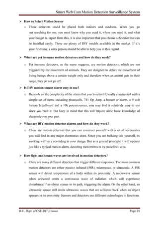 Smart Web Cam Motion Detection Surveillance System
B.E., Dept. of CSE, RIT, Hassan Page 24
 How to Select Motion Sensor
o These detectors could be placed both indoors and outdoors. When you go
out searching for one, you must know why you need it, where you need it, and what
your budget is. Apart from this, it is also important that you choose a detector that can
be installed easily. There are plenty of DIY models available in the market. If it’s
your first time, a sales person should be able to help you in this regard.
 What are pet immune motion detectors and how do they work?
o Pet immune detectors, as the name suggests, are motion detectors, which are not
triggered by the movement of animals. They are designed to detect the movement of
living beings above a certain weight only and therefore when an animal gets in their
range, they do not go off.
 Is DIY motion sensor alarm easy to use?
o Depends on the complexity of the alarm that you havebuilt.Usually constructed with a
simple set of items including photocells, 741 Op Amp, a buzzer or alarm, a 9 volt
battery breadboard and a 10k potentiometer, you may find it relatively easy to use
since you built it. But keep in mind that this will require some basic knowledge of
electronics on your part.
 What are DIY motion detector alarms and how do they work?
o These are motion detectors that you can construct yourself with a set of accessories
you will find in any major electronics store. Since you are building this yourself, its
working will vary according to your design. But as a general principle it will operate
just like a typical motion alarm, detecting movements in its predefined area.
 How light and sound waves are involved in motion detectors?
o There are many different detectors that trigger different responses. The most common
motion detectors are either passive infrared (PIR), microwave, or ultrasonic. A PIR
sensor will detect temperature of a body within its proximity. A microwave sensor
when activated omits a continuous wave of radiation which will experience
disturbance if an object comes in its path, triggering the alarm. On the other hand, an
ultrasonic sensor will omits ultrasonic waves that are reflected back when an object
appears in its proximity. Sensors and detectors use different technologies to functions.
 