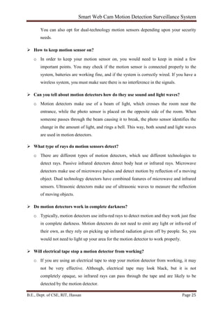 Smart Web Cam Motion Detection Surveillance System
B.E., Dept. of CSE, RIT, Hassan Page 25
You can also opt for dual-technology motion sensors depending upon your security
needs.
 How to keep motion sensor on?
o In order to keep your motion sensor on, you would need to keep in mind a few
important points. You may check if the motion sensor is connected properly to the
system, batteries are working fine, and if the system is correctly wired. If you have a
wireless system, you must make sure there is no interference in the signals.
 Can you tell about motion detectors how do they use sound and light waves?
o Motion detectors make use of a beam of light, which crosses the room near the
entrance, while the photo sensor is placed on the opposite side of the room. When
someone passes through the beam causing it to break, the photo sensor identifies the
change in the amount of light, and rings a bell. This way, both sound and light waves
are used in motion detectors.
 What type of rays do motion sensors detect?
o There are different types of motion detectors, which use different technologies to
detect rays. Passive infrared detectors detect body heat or infrared rays. Microwave
detectors make use of microwave pulses and detect motion by reflection of a moving
object. Dual technology detectors have combined features of microwave and infrared
sensors. Ultrasonic detectors make use of ultrasonic waves to measure the reflection
of moving objects.
 Do motion detectors work in complete darkness?
o Typically, motion detectors use infra-red rays to detect motion and they work just fine
in complete darkness. Motion detectors do not need to emit any light or infra-red of
their own, as they rely on picking up infrared radiation given off by people. So, you
would not need to light up your area for the motion detector to work properly.
 Will electrical tape stop a motion detector from working?
o If you are using an electrical tape to stop your motion detector from working, it may
not be very effective. Although, electrical tape may look black, but it is not
completely opaque, so infrared rays can pass through the tape and are likely to be
detected by the motion detector.
 