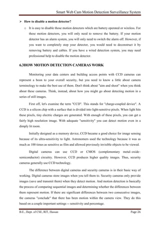 Smart Web Cam Motion Detection Surveillance System
B.E., Dept. of CSE, RIT, Hassan Page 26
 How to disable a motion detector?
o It is easy to disable those motion detectors which are battery operated or wireless. For
these motion detectors, you will only need to remove the battery. If your motion
detector has an alarm system, you will only need to switch the alarm off. However, if
you want to completely stop your detector, you would need to deconstruct it by
removing battery and cables. If you have a wired detection system, you may need
professional help to disable the motion detector.
6.3HOW MOTION DETECTION CAMERAS WORK
Monitoring your data centers and building access points with CCD cameras can
represent a boon to your overall security, but you need to know a little about camera
terminology to make the best use of them. Don't think about "aim and shoot" when you think
about these cameras. Think, instead, about how you might go about detecting motion in a
series of still images.
First off, let's examine the term "CCD". This stands for "charge-coupled device". A
CCD is a silicon chip with a surface that is divided into light-sensitive pixels. When light hits
these pixels, tiny electric charges are generated. With enough of these pixels, you can get a
fairly high resolution image. With adequate "sensitivity" you can detect motion even in a
dimply lit room.
Initially designed as a memory device, CCD became a good choice for image sensing
because of its ultra-sensitivity to light. Astronomers used the technology because it was as
much as 100 times as sensitive as film and allowed previously invisible objects to be viewed.
Digital cameras can use CCD or CMOS (complementary metal–oxide–
semiconductor) circuitry. However, CCD produces higher quality images. Thus, security
cameras generally use CCD technology.
The difference between digital cameras and security cameras is in their basic way of
working. Digital cameras store images when you tell them to. Security cameras only provide
images (save and transmit them) when they detect motion. And motion detection is basically
the process of comparing sequential images and determining whether the differences between
them represent motion. If there are significant differences between two consecutive images,
the cameras "conclude" that there has been motion within the camera view. They do this
based on a couple important settings -- sensitivity and percentage.
 
